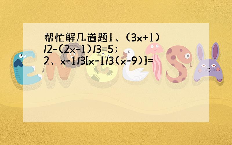 帮忙解几道题1、(3x+1)/2-(2x-1)/3=5；2、x-1/3[x-1/3(x-9)]=