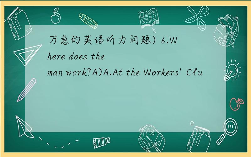 万急的英语听力问题) 6.Where does the man work?A)A.At the Workers' Clu