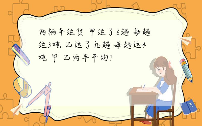 两辆车运货 甲运了6趟 每趟运3吨 乙运了九趟 毎趟运4吨 甲 乙两车平均?