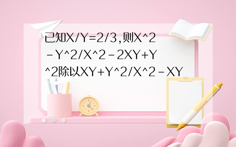 已知X/Y=2/3,则X^2-Y^2/X^2-2XY+Y^2除以XY+Y^2/X^2-XY