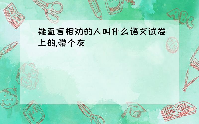 能直言相劝的人叫什么语文试卷上的,带个友