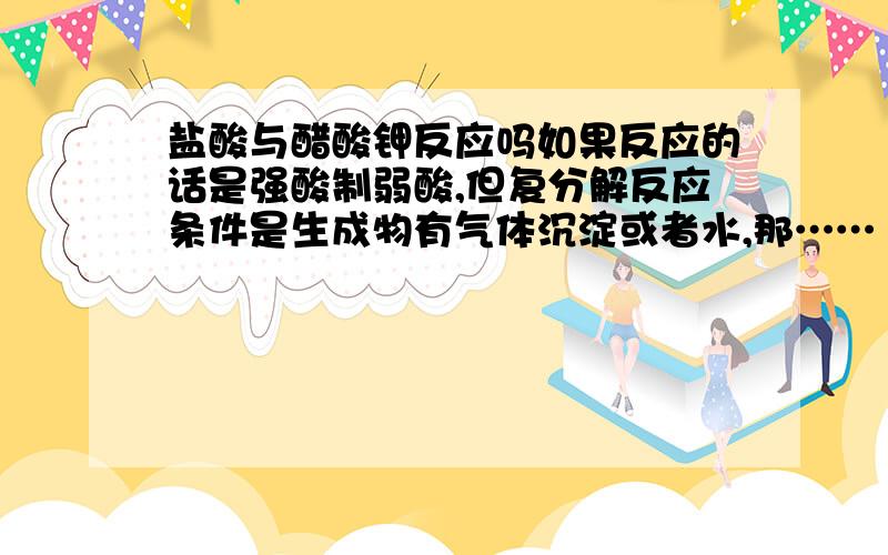 盐酸与醋酸钾反应吗如果反应的话是强酸制弱酸,但复分解反应条件是生成物有气体沉淀或者水,那……