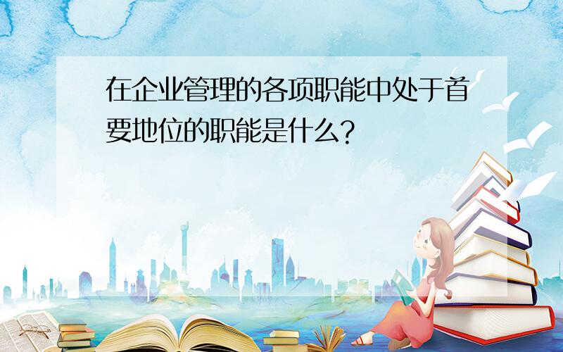 在企业管理的各项职能中处于首要地位的职能是什么?