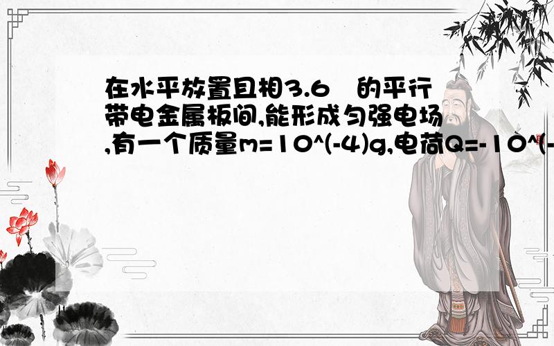 在水平放置且相3.6㎝的平行带电金属板间,能形成匀强电场,有一个质量m=10^(-4)g,电荷Q=-10^(-8)C的液