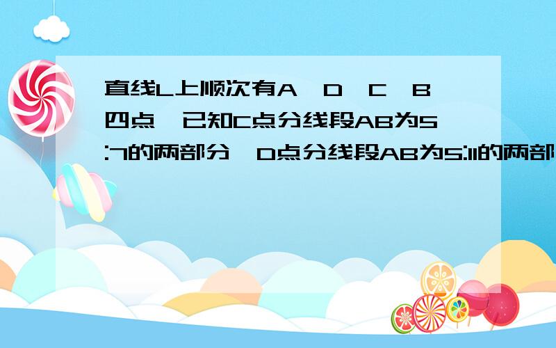 直线L上顺次有A,D,C,B四点,已知C点分线段AB为5:7的两部分,D点分线段AB为5:11的两部分,CD的长为10c