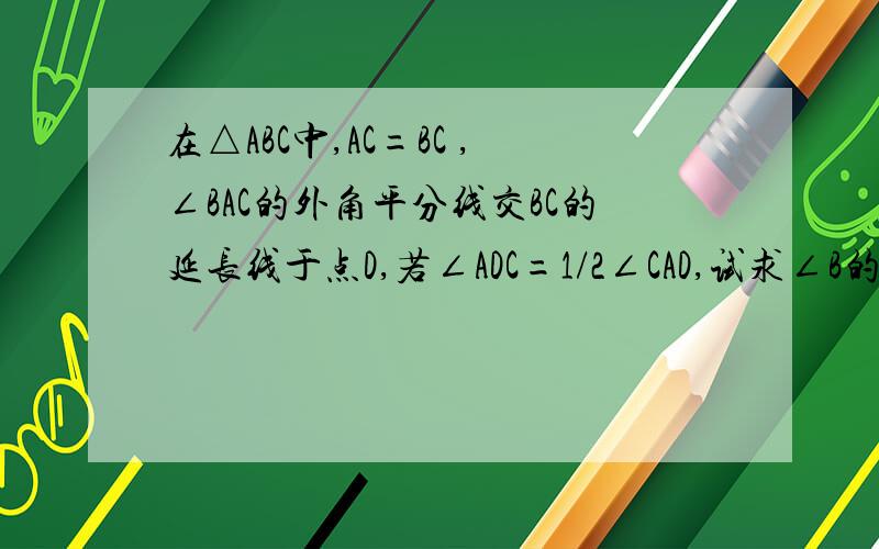 在△ABC中,AC=BC ,∠BAC的外角平分线交BC的延长线于点D,若∠ADC=1/2∠CAD,试求∠B的度数.