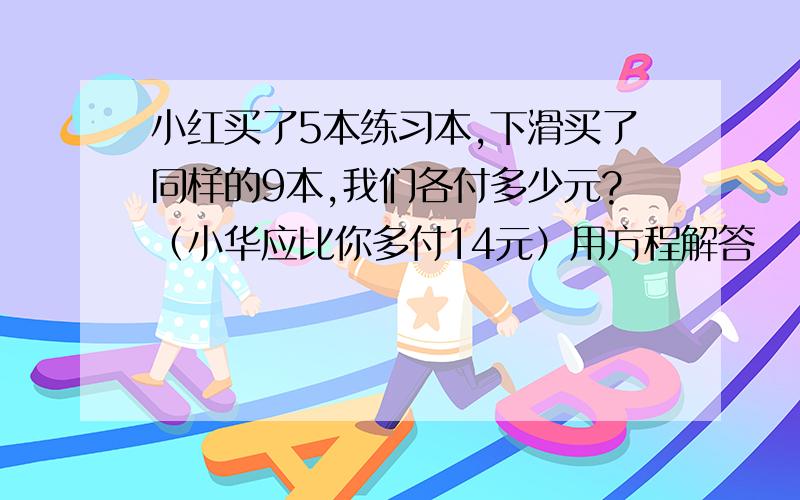 小红买了5本练习本,下滑买了同样的9本,我们各付多少元?（小华应比你多付14元）用方程解答