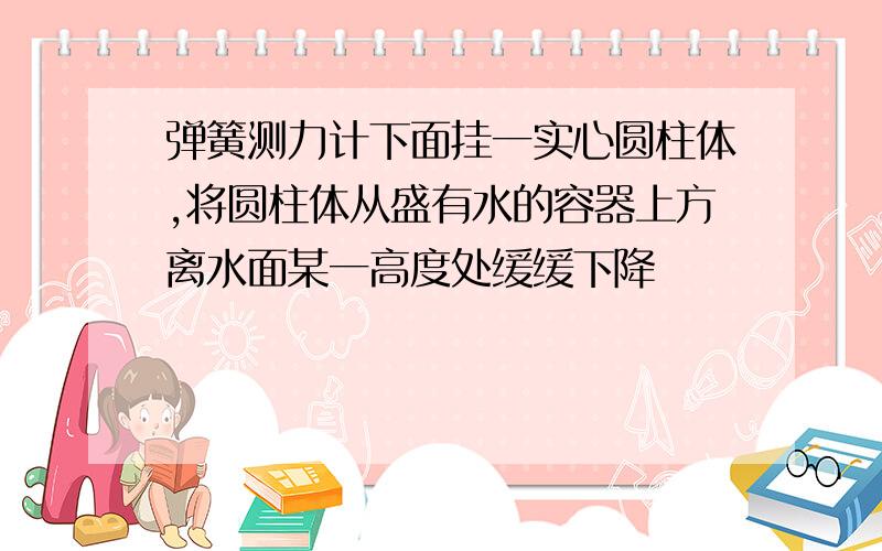 弹簧测力计下面挂一实心圆柱体,将圆柱体从盛有水的容器上方离水面某一高度处缓缓下降