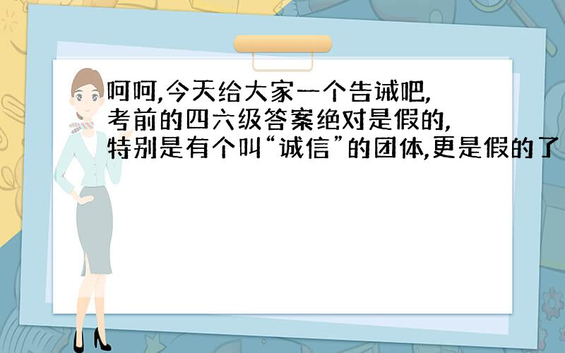 呵呵,今天给大家一个告诫吧,考前的四六级答案绝对是假的,特别是有个叫“诚信”的团体,更是假的了