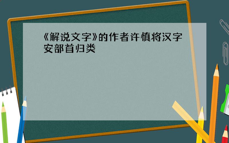 《解说文字》的作者许慎将汉字安部首归类