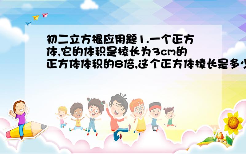 初二立方根应用题1.一个正方体,它的体积是棱长为3cm的正方体体积的8倍,这个正方体棱长是多少?