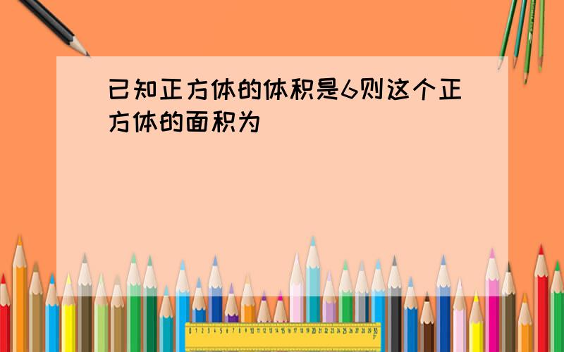 已知正方体的体积是6则这个正方体的面积为