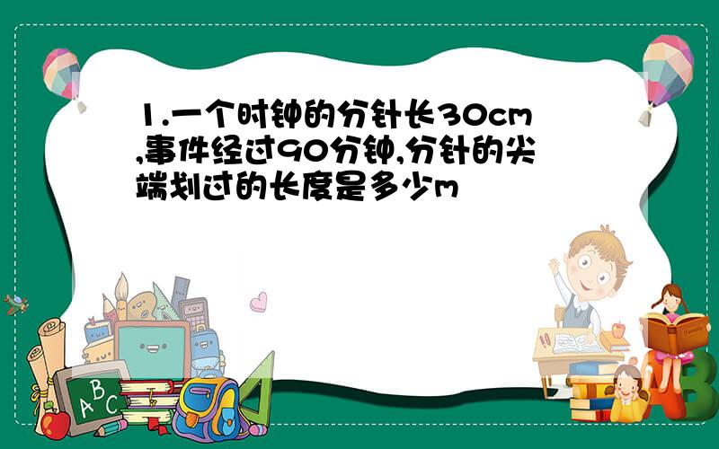 1.一个时钟的分针长30cm,事件经过90分钟,分针的尖端划过的长度是多少m