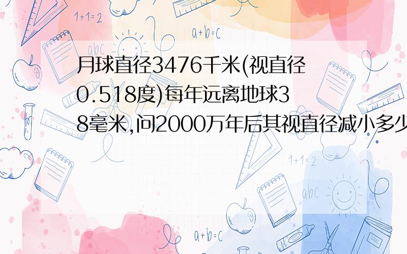 月球直径3476千米(视直径0.518度)每年远离地球38毫米,问2000万年后其视直径减小多少度?