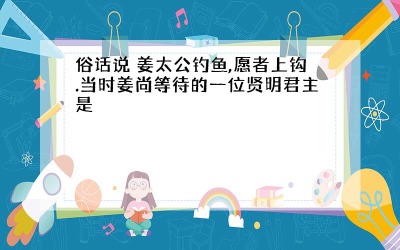 俗话说 姜太公钓鱼,愿者上钩.当时姜尚等待的一位贤明君主是