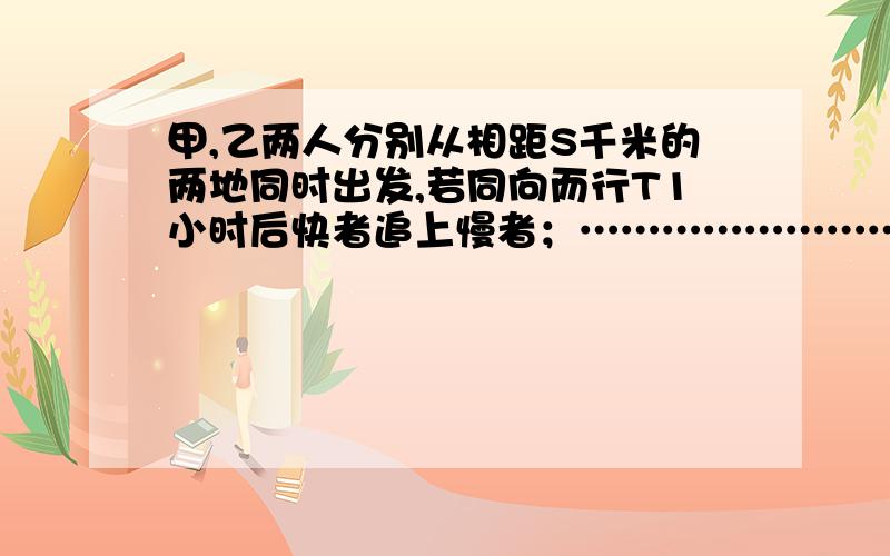 甲,乙两人分别从相距S千米的两地同时出发,若同向而行T1小时后快者追上慢者；…………………………………