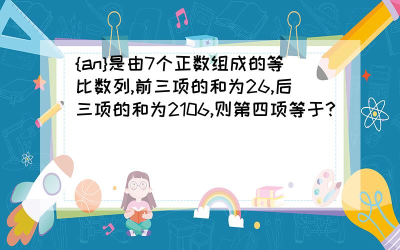 {an}是由7个正数组成的等比数列,前三项的和为26,后三项的和为2106,则第四项等于?