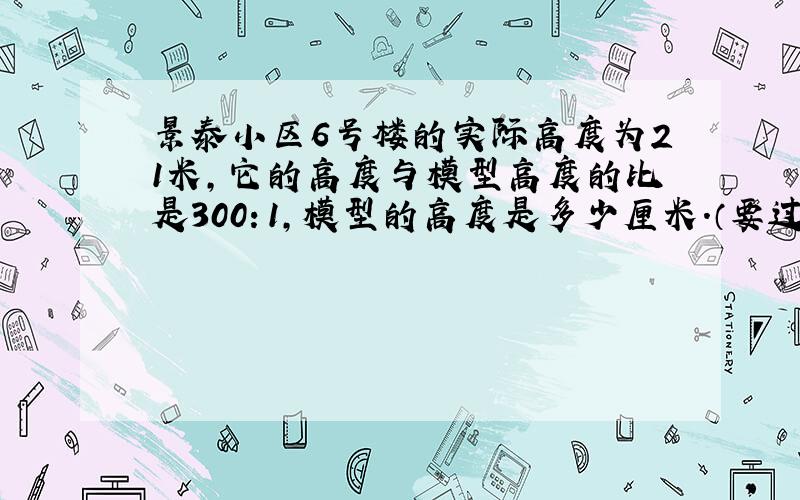 景泰小区6号楼的实际高度为21米,它的高度与模型高度的比是300：1,模型的高度是多少厘米.（要过程)