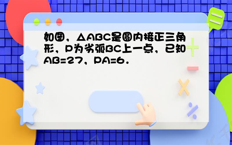 如图，△ABC是圆内接正三角形，P为劣弧BC上一点，已知AB=27，PA=6．