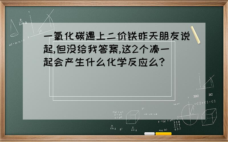 一氧化碳遇上二价铁昨天朋友说起,但没给我答案,这2个凑一起会产生什么化学反应么?