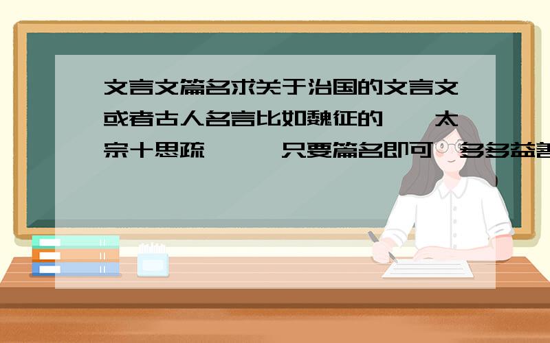 文言文篇名求关于治国的文言文或者古人名言比如魏征的《谏太宗十思疏》……只要篇名即可,多多益善……还有没有人补充的啊这也太