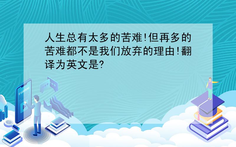 人生总有太多的苦难!但再多的苦难都不是我们放弃的理由!翻译为英文是?