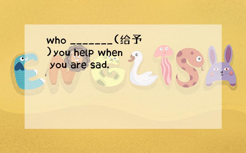 who _______(给予)you help when you are sad.