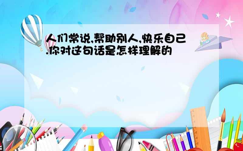 人们常说,帮助别人,快乐自己.你对这句话是怎样理解的