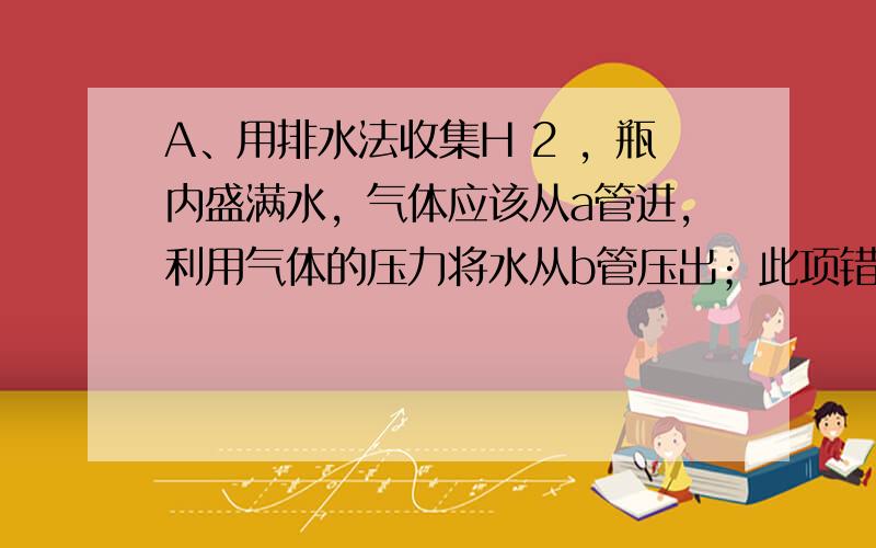 A、用排水法收集H 2 ，瓶内盛满水，气体应该从a管进，利用气体的压力将水从b管压出；此项错误；