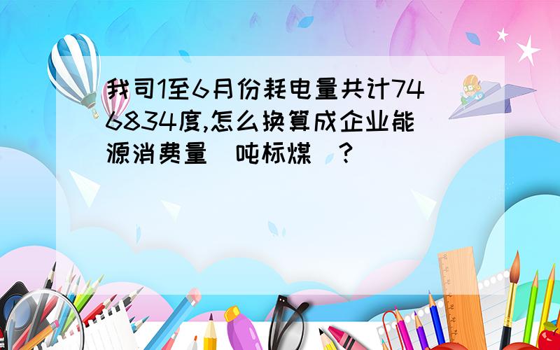 我司1至6月份耗电量共计746834度,怎么换算成企业能源消费量（吨标煤）?