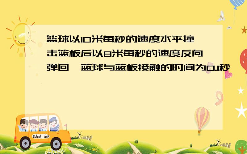 篮球以10米每秒的速度水平撞击篮板后以8米每秒的速度反向弹回,篮球与篮板接触的时间为0.1秒