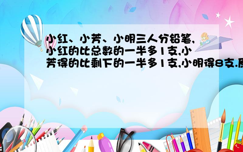 小红、小芳、小明三人分铅笔,小红的比总数的一半多1支,小芳得的比剩下的一半多1支,小明得8支.原有几支