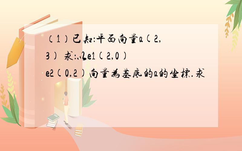 （1）已知：平面向量a(2,3) 求：以e1(2,0) e2(0,2)向量为基底的a的坐标.求