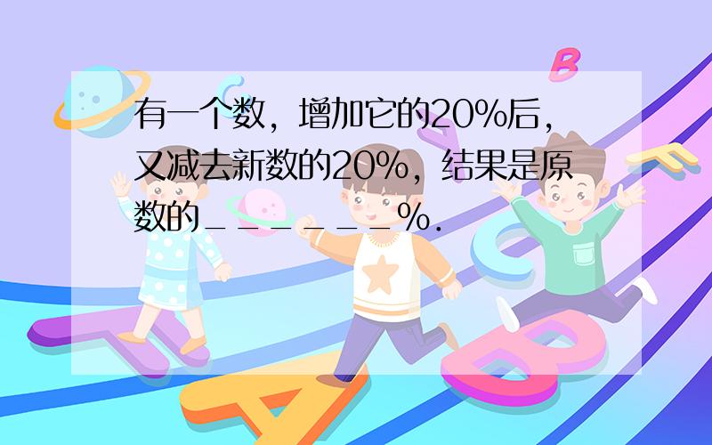 有一个数，增加它的20%后，又减去新数的20%，结果是原数的______%．