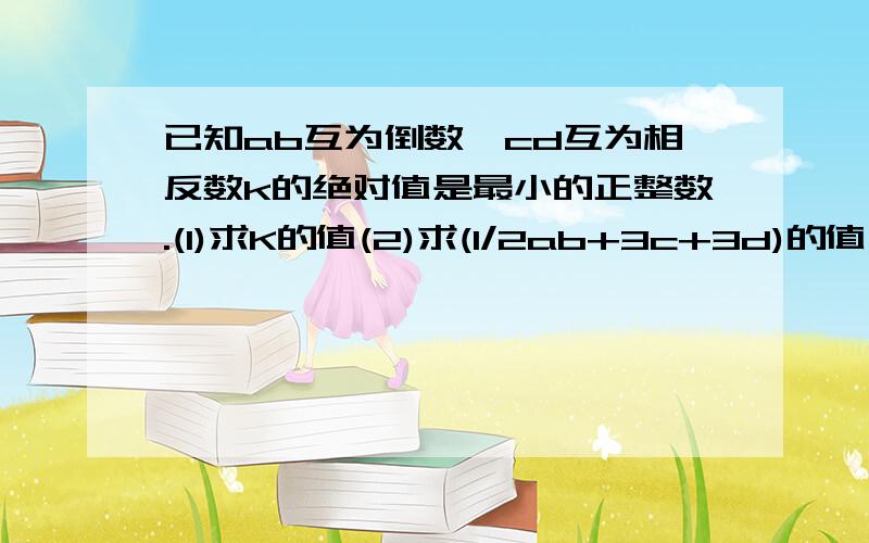 已知ab互为倒数,cd互为相反数k的绝对值是最小的正整数.(1)求K的值(2)求(1/2ab+3c+3d)的值