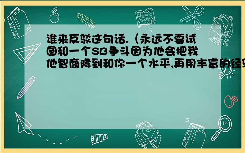 谁来反驳这句话.（永远不要试图和一个SB争斗因为他会把我他智商降到和你一个水平,再用丰富的经验打败我）