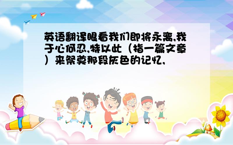 英语翻译眼看我们即将永离,我于心何忍,特以此（指一篇文章）来祭奠那段灰色的记忆,