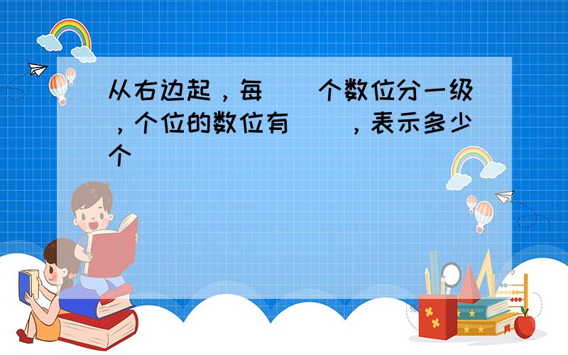 从右边起，每（）个数位分一级，个位的数位有（），表示多少个（