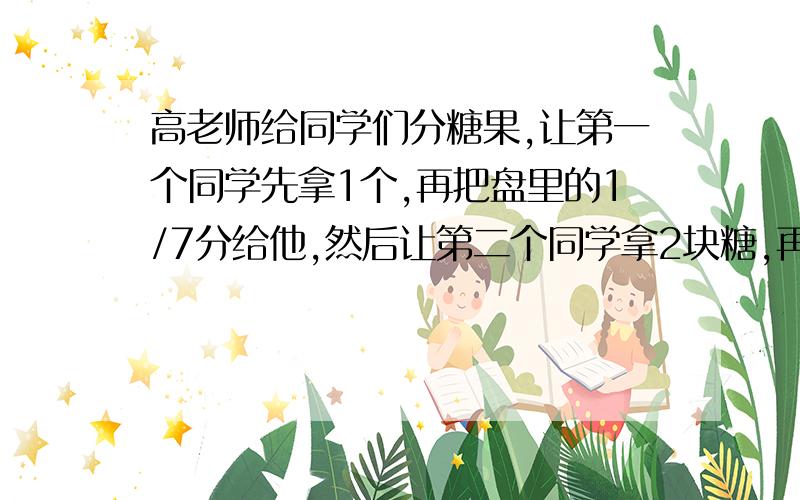 高老师给同学们分糖果,让第一个同学先拿1个,再把盘里的1/7分给他,然后让第二个同学拿2块糖,再把盘里的1/7分给他,第