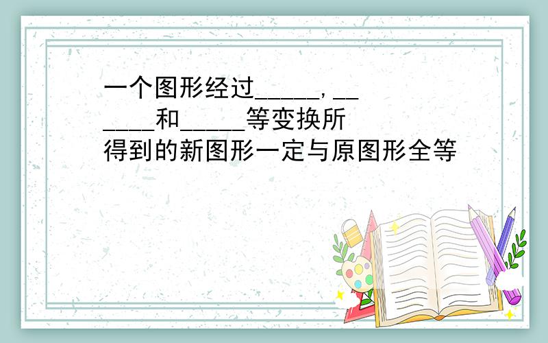 一个图形经过_____,______和_____等变换所得到的新图形一定与原图形全等