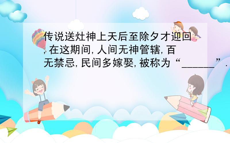 传说送灶神上天后至除夕才迎回,在这期间,人间无神管辖,百无禁忌,民间多嫁娶,被称为“______”.