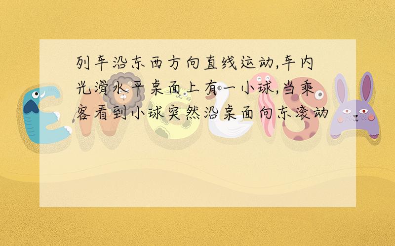 列车沿东西方向直线运动,车内光滑水平桌面上有一小球,当乘客看到小球突然沿桌面向东滚动