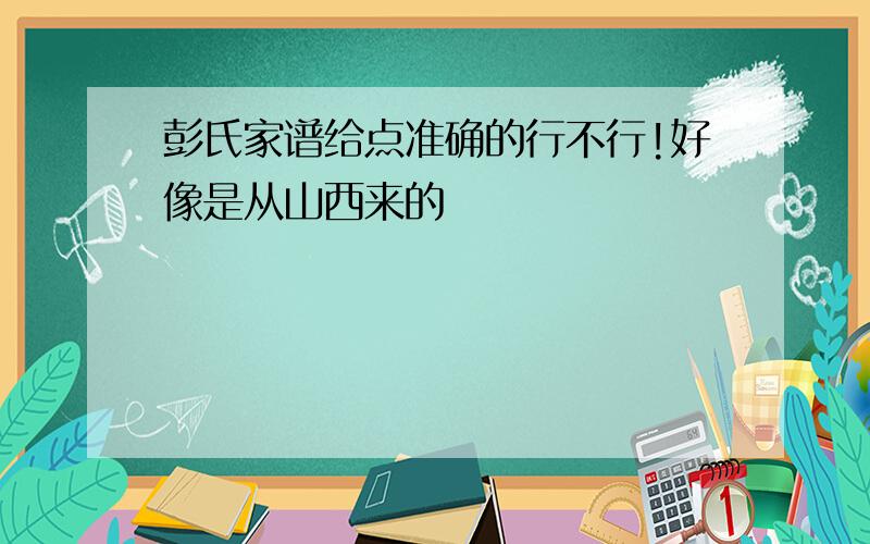 彭氏家谱给点准确的行不行!好像是从山西来的