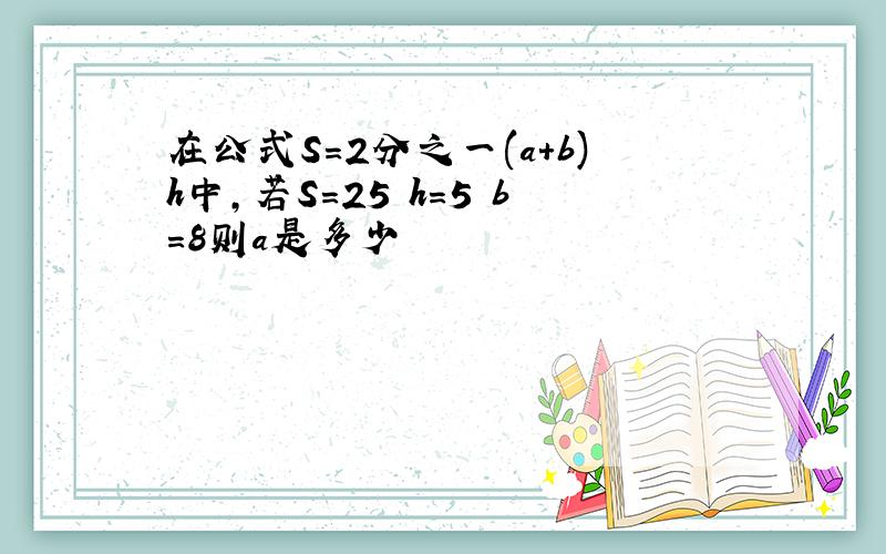 在公式S=2分之一(a+b)h中,若S=25 h=5 b=8则a是多少