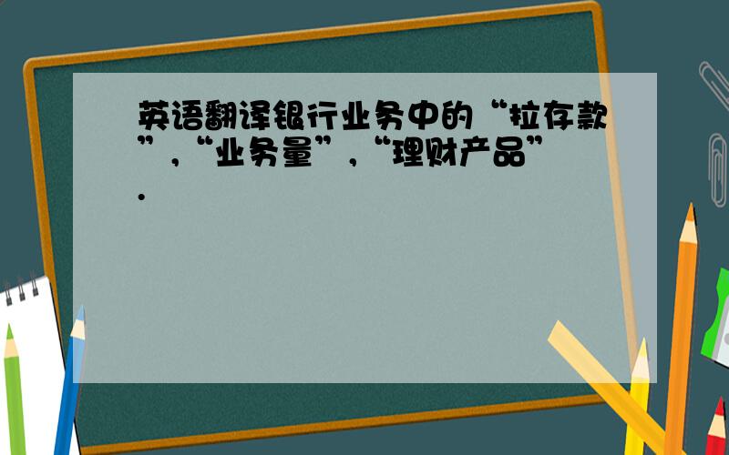 英语翻译银行业务中的“拉存款”,“业务量”,“理财产品”.