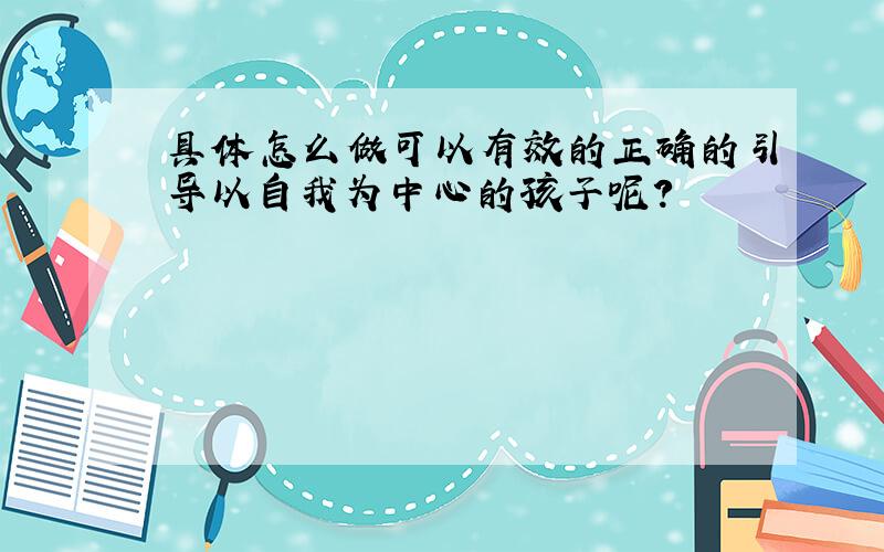 具体怎么做可以有效的正确的引导以自我为中心的孩子呢?