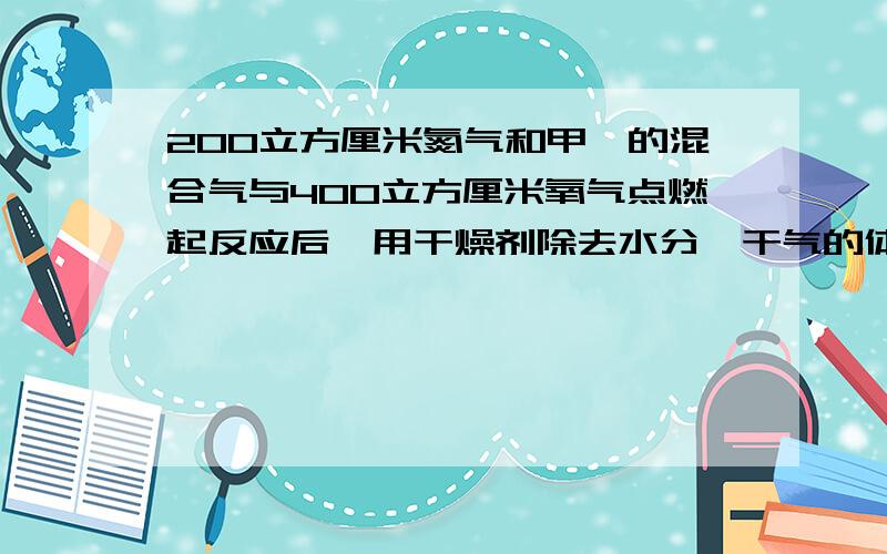 200立方厘米氮气和甲烷的混合气与400立方厘米氧气点燃起反应后,用干燥剂除去水分,干气的体积为500立方厘米.求原来混