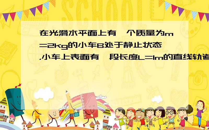 在光滑水平面上有一个质量为m=2kg的小车B处于静止状态，小车上表面有一段长度L=1m的直线轨道和直线轨道相连的右侧为一