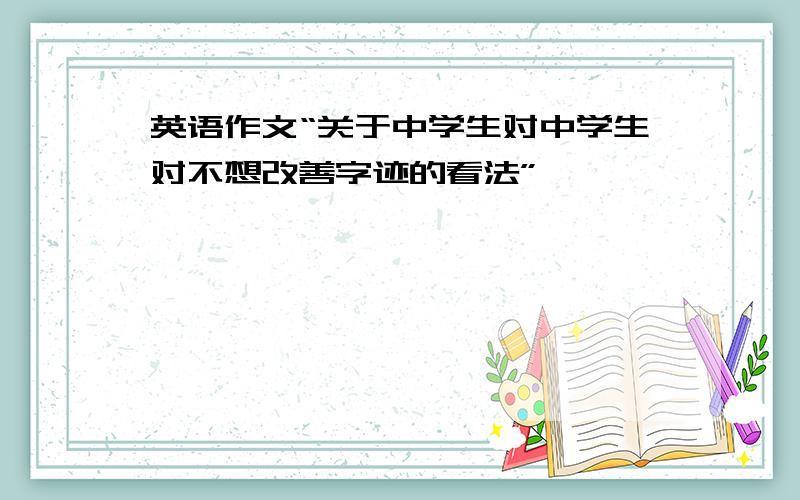 英语作文“关于中学生对中学生对不想改善字迹的看法”