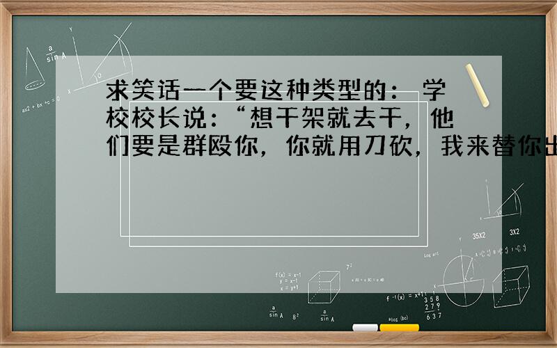 求笑话一个要这种类型的： 学校校长说：“想干架就去干，他们要是群殴你，你就用刀砍，我来替你出30万，政治老师陪你去法庭，